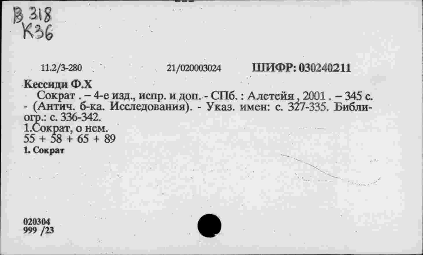 ﻿>31?
11.2/3-280	21/020003024 ШИФР: 030240211
Кессиди Ф.Х
Сократ . - 4-е изд., испр. и доп. - СПб.: Алетейя, 2001. - 345 с. - (Антич. б-ка. Исследования). - Указ, имен: с. 327-335. Библи-огр.: с. 336-342.
ЪСократ, о нем.
55 + 58 + 65 + 89
1. Сократ
020304
999 /23